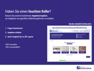 Haben Sie einen feuchten Keller?
1. Fragen beantworten
2. Angebote erhalten
3. durch Vergleich bis zu 30% sparen
100% kostenlos
100% unverbindlich
Nutzen Sie unseren kostenlosen Angebotsvergleich,
um Angebote von geprüften Abdichtungsﬁrmen zu erhalten.
www.deutsche-bauvermittlung.de/kellerabdichtung
ONLINE-ANGEBOTSVERGLEICH
 