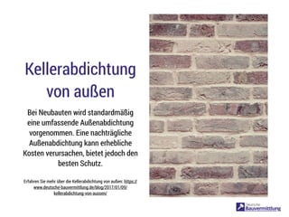Kellerabdichtung
von außen
Bei Neubauten wird standardmäßig
eine umfassende Außenabdichtung
vorgenommen. Eine nachträgliche
Außenabdichtung kann erhebliche
Kosten verursachen, bietet jedoch den
besten Schutz.
Erfahren Sie mehr über die Kellerabdichtung von außen: https://
www.deutsche-bauvermittlung.de/blog/2017/01/09/
kellerabdichtung-von-aussen/
 