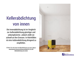 Kellerabdichtung
von innen
Die Innenabdichtung ist im Vergleich
zur Außenabdichtung günstiger und
unkomplizierter. Jedoch stößt sie
schnell an ihre Grenzen. In Härtefällen
ist eine Außenabdichtung dringend zu
empfehlen.
Erfahren Sie mehr über die Kellerabdichtung von innen: https://
www.deutsche-bauvermittlung.de/blog/2017/01/09/
kellerabdichtung-von-innen/
 