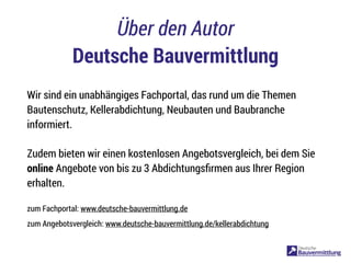 Über den Autor
Deutsche Bauvermittlung
Wir sind ein unabhängiges Fachportal, das rund um die Themen
Bautenschutz, Kellerabdichtung, Neubauten und Baubranche
informiert.
Zudem bieten wir einen kostenlosen Angebotsvergleich, bei dem Sie
online Angebote von bis zu 3 Abdichtungsﬁrmen aus Ihrer Region
erhalten.
zum Fachportal: www.deutsche-bauvermittlung.de
zum Angebotsvergleich: www.deutsche-bauvermittlung.de/kellerabdichtung
 