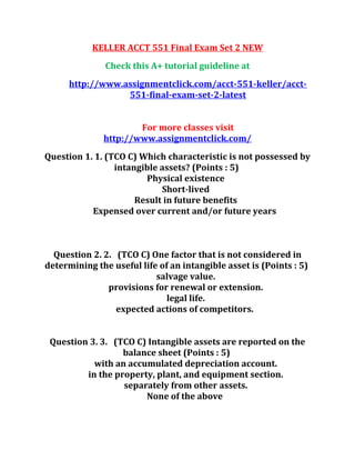 KELLER ACCT 551 Final Exam Set 2 NEW
Check this A+ tutorial guideline at
http://www.assignmentclick.com/acct-551-keller/acct-
551-final-exam-set-2-latest
For more classes visit
http://www.assignmentclick.com/
Question 1. 1. (TCO C) Which characteristic is not possessed by
intangible assets? (Points : 5)
Physical existence
Short-lived
Result in future benefits
Expensed over current and/or future years
Question 2. 2. (TCO C) One factor that is not considered in
determining the useful life of an intangible asset is (Points : 5)
salvage value.
provisions for renewal or extension.
legal life.
expected actions of competitors.
Question 3. 3. (TCO C) Intangible assets are reported on the
balance sheet (Points : 5)
with an accumulated depreciation account.
in the property, plant, and equipment section.
separately from other assets.
None of the above
 