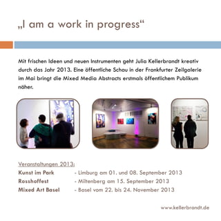 „I am a work in progress“
Mit frischen Ideen und neuen Instrumenten geht Julia Kellerbrandt kreativ
durch das Jahr 2013. Eine öffentliche Schau in der Frankfurter Zeilgalerie
im Mai bringt die Mixed Media Abstracts erstmals öffentlichem Publikum
näher.

Veranstaltungen 2013:
Kunst im Park
- Limburg am 01. und 08. September 2013
Rosshoffest
- Miltenberg am 15. September 2013
Mixed Art Basel
- Basel vom 22. bis 24. November 2013
www.kellerbrandt.de

 