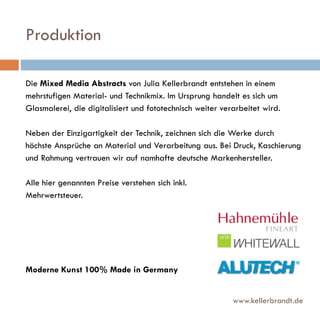 Produktion
Die Mixed Media Abstracts von Julia Kellerbrandt entstehen in einem
mehrstufigen Material- und Technikmix. Im Ursprung handelt es sich um
Glasmalerei, die digitalisiert und fototechnisch weiter verarbeitet wird.
Neben der Einzigartigkeit der Technik, zeichnen sich die Werke durch
höchste Ansprüche an Material und Verarbeitung aus. Bei Druck, Kaschierung
und Rahmung vertrauen wir auf namhafte deutsche Markenhersteller.
Alle hier genannten Preise verstehen sich inkl.
Mehrwertsteuer.

Moderne Kunst 100% Made in Germany

www.kellerbrandt.de

 