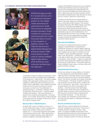 K-12 DIGITAL INSTRUCTION FROM SAFARI MONTAGE                                          wireless LAN (WLAN) infrastructure and a collection
                                                                                      of Motorola AirDefense solutions including wire-
                                                                                      less security and advanced troubleshooting. The
                                                                                      district found that the Motorola solution performed
                                 SAFARI Montage provides                              best in delivering streaming video and fast content
                                                                                      downloads simultaneously to high densities of users,
                                 K-12 school districts with a                         which is critical in classroom environments.
                                 comprehensive education
                                                                                      The Motorola WLAN solution enables Keller to
                                 solution for their digital                           deliver crisp, clear video and multimedia content
                                 media networking and                                 over a cost-effective WiFi network. The network
                                                                                      leverages Motorola’s RFS 7000 wireless controllers
                                 visual instruction needs.                            and its two- and three-radio adaptive AP 7131
                                 The full suite of integrated                         access points (APs) that eliminate the expense
                                                                                      and complexity of deploying separate sensor radios
                                 products provides a single                           dedicated to security and troubleshooting. The
                                 interface for accessing all                          Motorola WLAN has proven to be the ideal network
                                                                                      solution from the very earliest planning stages
                                 visual resources from inside                         through providing the scalability that allows for
                                 the school district Intranet                         seamless network growth.
                                 or from students’ or
                                                                                      Planning and Installation
                                 teachers’ homes. The
                                                                                      The district’s IT professionals and its systems
                                 Video-On-Demand and                                  integrator used Motorola’s comprehensive
                                 Digital Media Management                             LANPlanner software for network design, allowing
                                                                                      the team to identify the correct number of APs that
                                 enterprise solution helps                            were needed, and the optimum locations for their
                                 school districts reduce                              installation. That’s especially important in a large
                                                                                      district with 36 locations. “LANPlanner really helped
                                 costs by utilizing intelligent                       us be able to determine where the devices needed
                                 digital media delivery,                              to be placed,” says Hamblen. “It gave us a good look
                                                                                      at exactly where equipment needed to go based on
                                 while facilitating visual                            the structure of each facility.” That upfront planning
                                 instruction and learning in                          made installation faster, easier, a lot less costly with
                                                                                      optimal wireless coverage.
                                 the classroom.
                                                                                      High-Bandwidth Performance
                                                                                      As the new network is being rolled out, the district
                                                                                      is at last getting the robust bandwidth to deliver
                  multimedia content to students and teachers, while                  video and other multimedia content with extremely
                  supporting our efforts to expand these capabilities                 high performance and without frustrating reliability
                  to all classrooms.” states Griffin. The district needed             issues. The district no longer has to place computers
                  reliable, 24/7 high-speed mobile access with the                    in fixed locations. “Previously, students could just
                  capability of delivering video and streaming multi-                 use computers only at certain times, usually at the
                  media content seamlessly. It also needed to provide                 back of a classroom,” says Griffin. “Now, they are
                  access to the curriculum not only from school                       carrying devices with them all throughout the
                  computers, but also from the proliferation of                       building… and have access to the technology
                  personal devices — computers, netbooks, iPods,                      throughout their whole school day. Students can
                  smartphones, PDAs and more — used by today’s                        use their tablet computers, their smart phones and
                  students and teachers. “We were looking for a                       PDA devices and various types of teaching and
                  solution that would be device-agnostic,” continues                  learning tools wirelessly… in their classroom,
                  Griffin, “so no matter what kinds of wireless devices               from outside, from anywhere on the campus.
                  were being used, the wireless infrastructure would                  And they have the ability to collaborate with peers
                  be in place to support them.”                                       and teachers.”

                  Motorola 802.11n WLAN Solution                                      Security and Network Assurance
                  As Keller ISD moves to a digital curriculum it is                   Keller ISD also turned to Motorola for enhanced
                  crucial, Veitenheimer says, “to have a reliable and                 network management and security. “Security on a
                  easy-to-use wireless infrastructure in place to                     wireless network is always a concern,” says
                  support our 1:1 instructional objectives and enable                 Griffin. The district installed components of the
                  visual teaching district-wide.” After researching a                 Motorola AirDefense Security and Compliance and
                  number of wireless solutions, Keller ISD and its                    Network Assurance Solution for 24/7 wireless
                  systems integrator chose Motorola’s 802.11n                         security, including proactive monitoring, advanced

                  3   CASE STUDY: Wirelessly Enhancing Student Performance in Texas
 