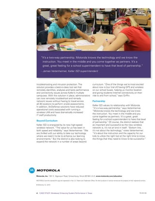 “It’s a two-way partnership. Motorola knows the technology and we know the
       instruction. You meet in the middle and you come together as partners. It’s a
       great, great feeling for a school superintendent to have that level of partnership.”
      -	 James Veitenheimer, Keller ISD superintendent




troubleshooting and intrusion protection. The                                         curriculum. “One of the things we’re most excited
solution provides a best-in-class tool set that                                       about now is [our trial of] having GPS and wireless
remotely identifies, analyzes and tests performance                                   on our school buses, helping us monitor location
and connectivity issues across Keller’s multiple                                      and giving students Internet connectivity on their
campuses. With this solution in place, administrators                                 ride to and from school,” says Griffin.
can now remotely troubleshoot and remedy
network issues without having to travel across                                        Partnership
all 36 locations to perform onsite assessments.
                                                                                      Keller ISD values its relationship with Motorola.
In addition, AirDefense solutions have reduced
                                                                                      “It’s a two-way partnership,” says Veitenheimer.
operational costs associated with running a
                                                                                      “Motorola knows the technology and we know
wireless LAN and have dramatically increased
                                                                                      the instruction. You meet in the middle and you
IT staff productivity.
                                                                                      come together as partners. It’s a great, great
                                                                                      feeling for a school superintendent to have that level
Beyond Curriculum
                                                                                      of partnership.” Of course, the district realizes that
Keller ISD is energized by its new high-speed                                         as important and successful as the new wireless
wireless network. “The value for us has been in                                       network is, it’s not an end in itself. “Bottom line,
both speed and reliability,” says Veitenheimer. “We                                   it’s not about the technology,” notes Veitenheimer.
are thrilled with our ability to take our technology                                  “It’s about the instruction and the capacity for our
where we need it to be to enhance our learning                                        kids to utilize the right tool at the right time to know
environments.” But the district is also looking to                                    the things that they need to know to be successful.”
expand the network in a number of areas beyond




Motorola, Inc. 1301 E. Algonquin Road, Schaumburg, Illinois 60196 U.S.A. www.motorola.com/education

MOTOROLA and the stylized M Logo are registered in the U.S. Patent and Trademark Office. All other products or service names are the property of their registered owners.

© Motorola, Inc. 2010




4   CASE STUDY: Wirelessly Enhancing Student Performance in Texas                                                                                              RO-29-106
 