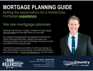 Setting the expectations for a World-Class
mortgage experience.
MORTGAGE PLANNING GUIDE
We are mortgage planners
Getting a home loan in today’s market isn’t easy, but it
can be simple with the right Team on your side.
Our unique mortgage planning approach teaches our
clients financial education, clearly articulates your
financing options, and uses technology to ensure a smart,
and efficient financing process!
I’ve built my business one client at a time by closing on-
time, proactively communicating, and delivering exactly
what we promise – a financial experience, not just a loan!
Dan Keller | MLO#115349
Mortgage Advisor | Branch Manager
425.350.7136
dankeller@myccmortgage.com
www.TheDanKellerGroup.com
 