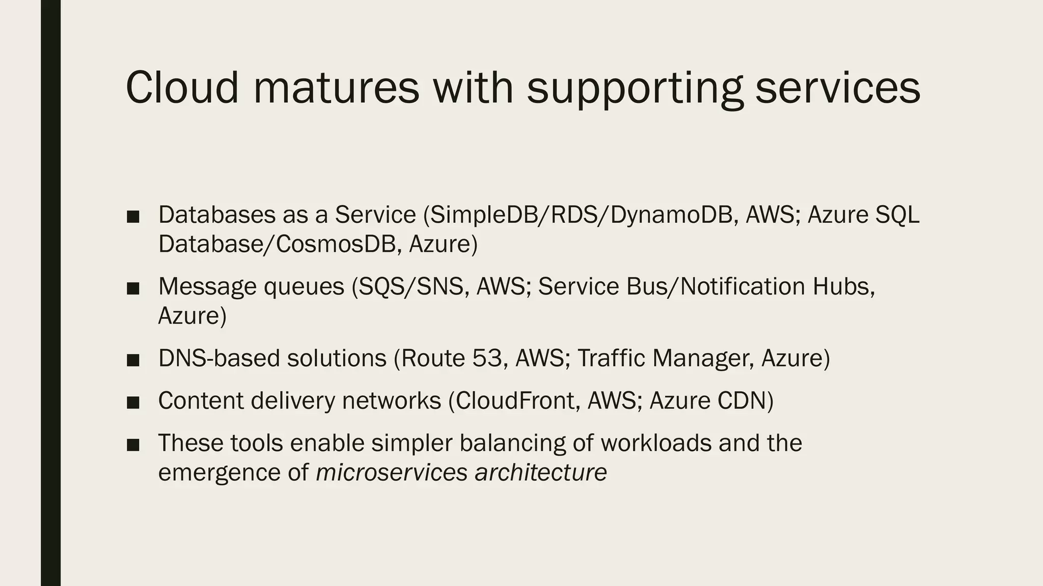 Cloud matures with supporting services
■ Databases as a Service (SimpleDB/RDS/DynamoDB, AWS; Azure SQL
Database/CosmosDB, Azure)
■ Message queues (SQS/SNS, AWS; Service Bus/Notification Hubs,
Azure)
■ DNS-based solutions (Route 53, AWS; Traffic Manager, Azure)
■ Content delivery networks (CloudFront, AWS; Azure CDN)
■ These tools enable simpler balancing of workloads and the
emergence of microservices architecture
 