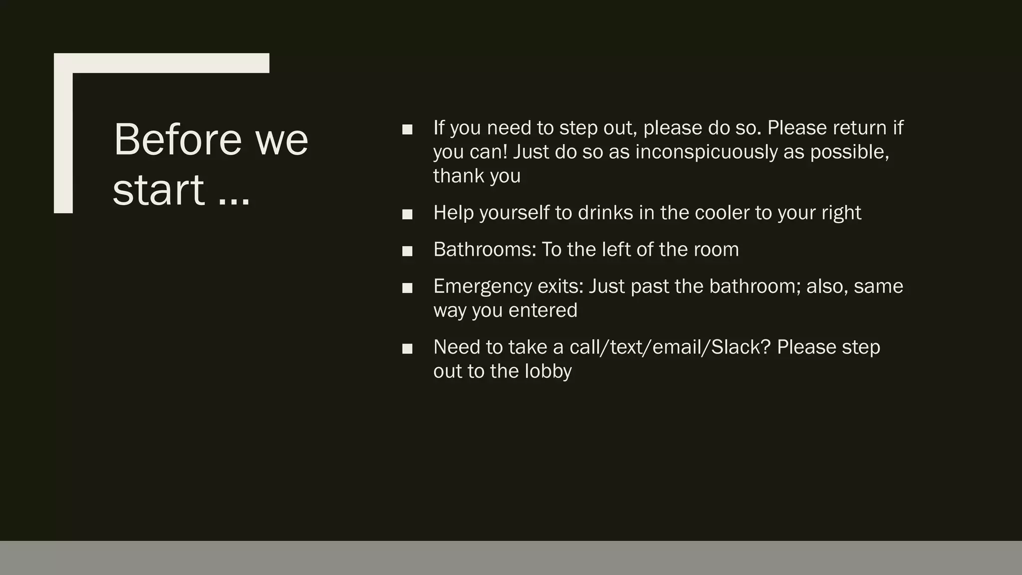 Before we
start …
■ If you need to step out, please do so. Please return if
you can! Just do so as inconspicuously as possible,
thank you
■ Help yourself to drinks in the cooler to your right
■ Bathrooms: To the left of the room
■ Emergency exits: Just past the bathroom; also, same
way you entered
■ Need to take a call/text/email/Slack? Please step
out to the lobby
 
