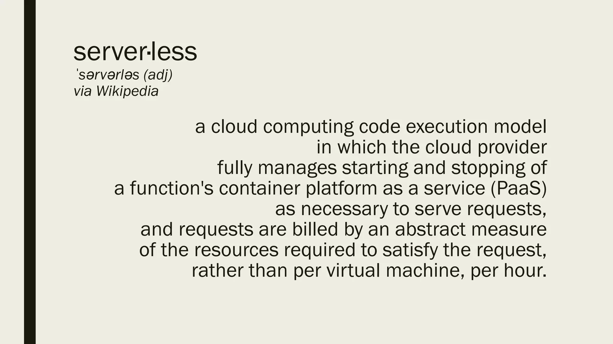 server·less
ˈsərvərləs (adj)
via Wikipedia
a cloud computing code execution model
in which the cloud provider
fully manages starting and stopping of
a function's container platform as a service (PaaS)
as necessary to serve requests,
and requests are billed by an abstract measure
of the resources required to satisfy the request,
rather than per virtual machine, per hour.
 