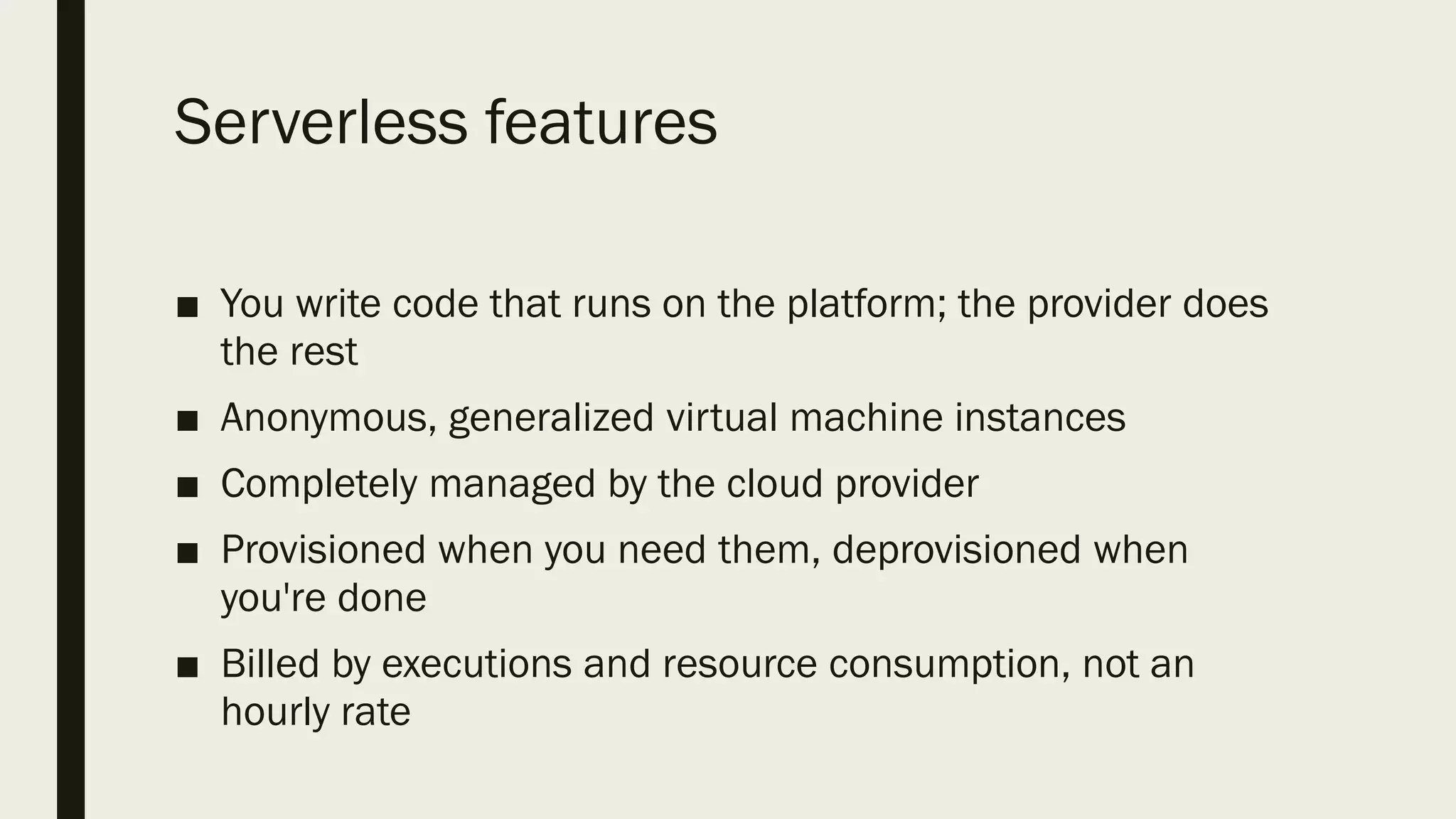 Serverless features
■ You write code that runs on the platform; the provider does
the rest
■ Anonymous, generalized virtual machine instances
■ Completely managed by the cloud provider
■ Provisioned when you need them, deprovisioned when
you're done
■ Billed by executions and resource consumption, not an
hourly rate
 