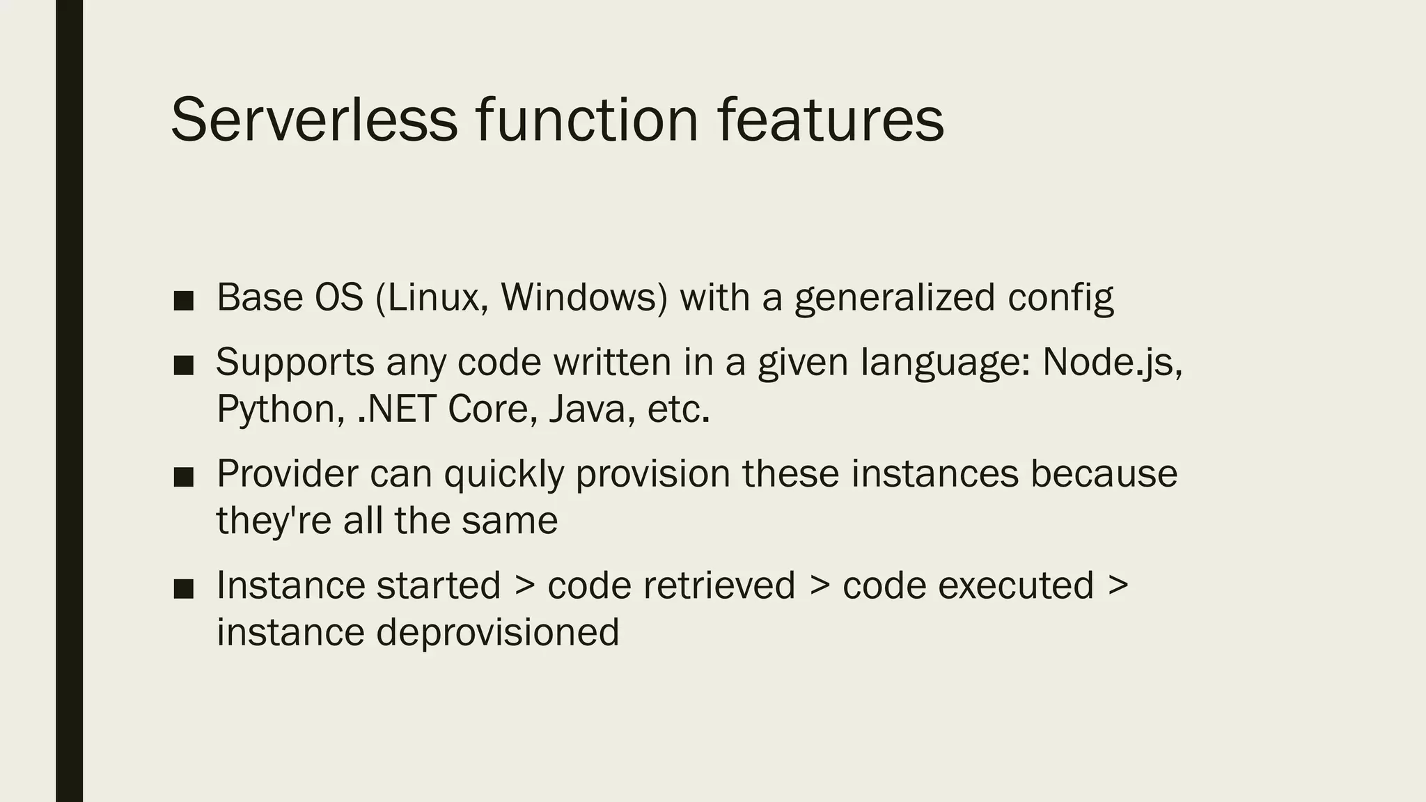 Serverless function features
■ Base OS (Linux, Windows) with a generalized config
■ Supports any code written in a given language: Node.js,
Python, .NET Core, Java, etc.
■ Provider can quickly provision these instances because
they're all the same
■ Instance started > code retrieved > code executed >
instance deprovisioned
 