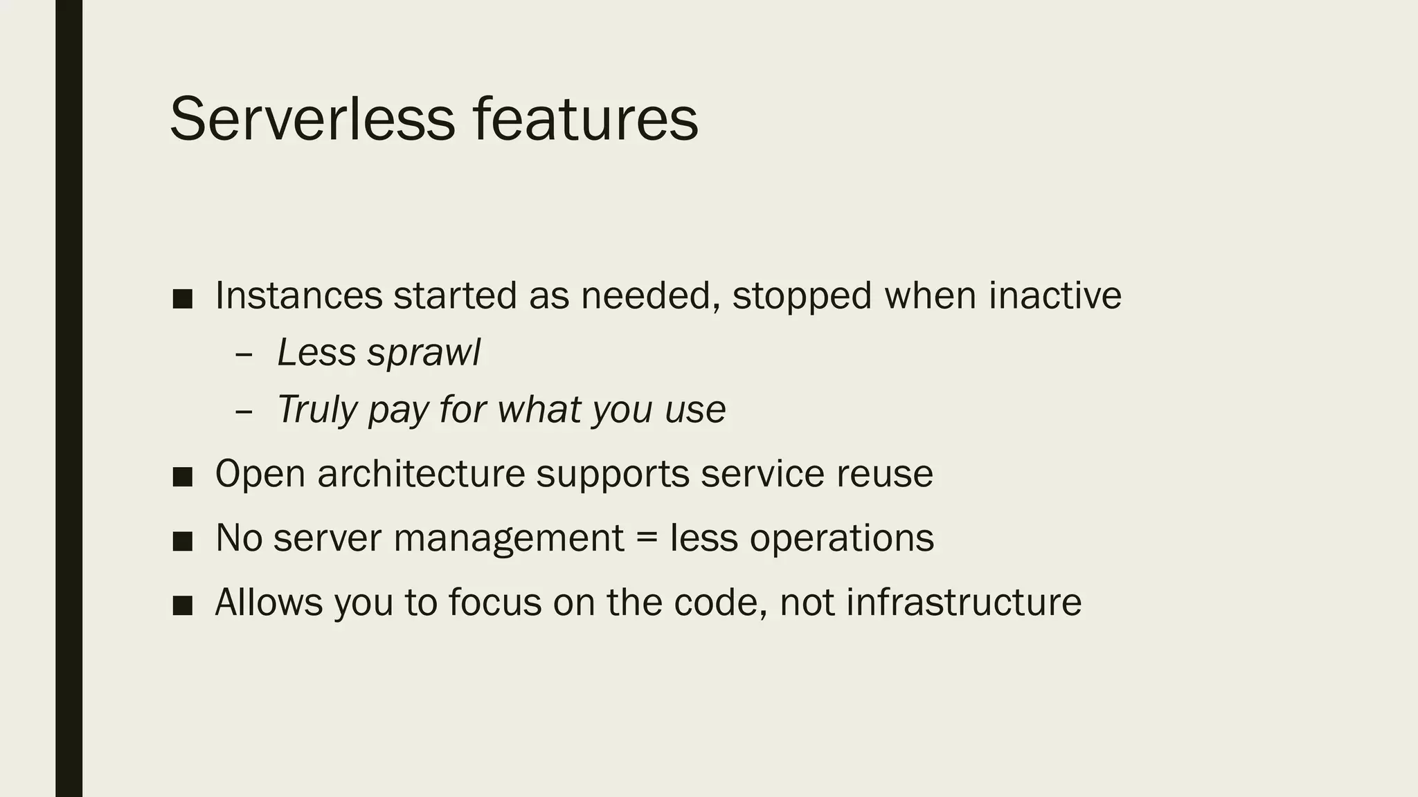 Serverless features
■ Instances started as needed, stopped when inactive
– Less sprawl
– Truly pay for what you use
■ Open architecture supports service reuse
■ No server management = less operations
■ Allows you to focus on the code, not infrastructure
 