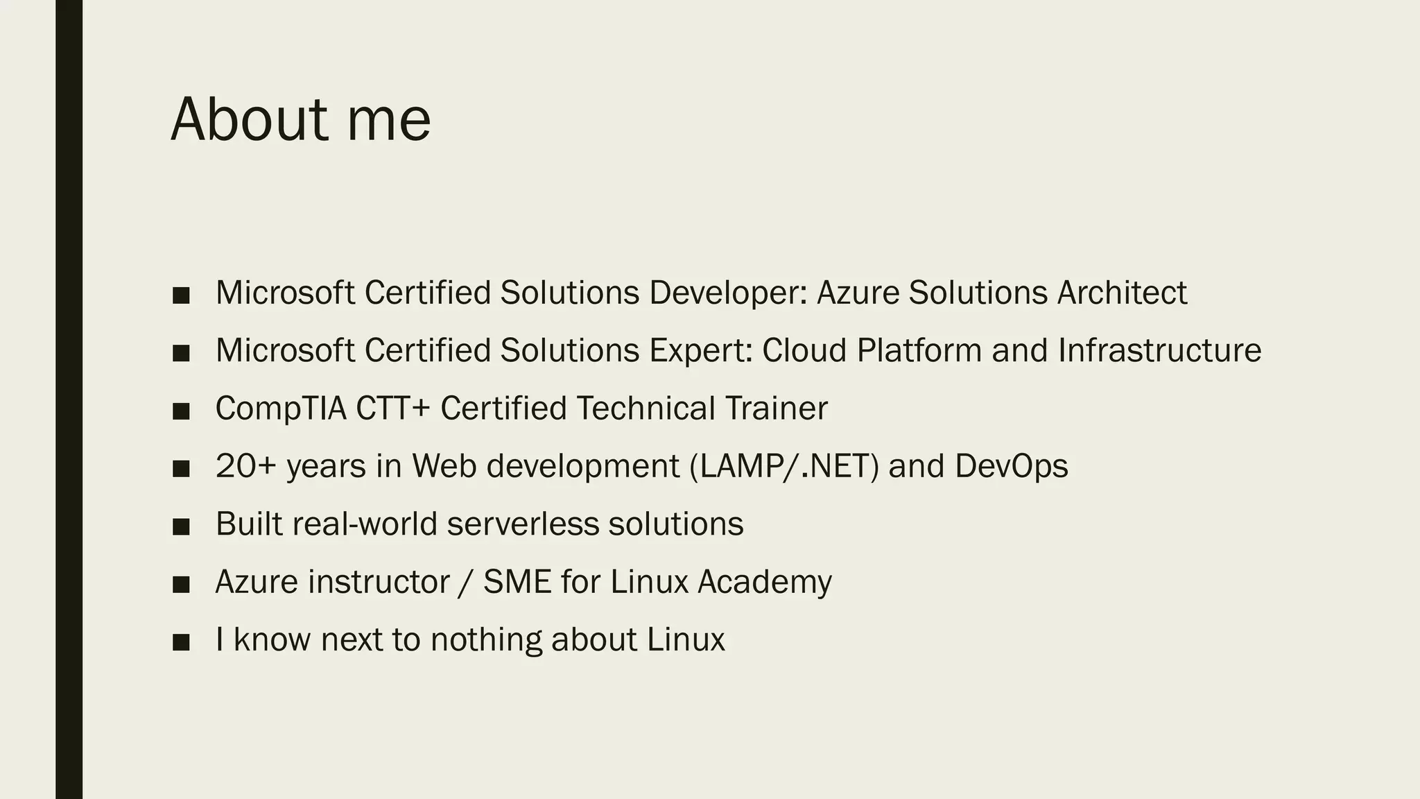 About me
■ Microsoft Certified Solutions Developer: Azure Solutions Architect
■ Microsoft Certified Solutions Expert: Cloud Platform and Infrastructure
■ CompTIA CTT+ Certified Technical Trainer
■ 20+ years in Web development (LAMP/.NET) and DevOps
■ Built real-world serverless solutions
■ Azure instructor / SME for Linux Academy
■ I know next to nothing about Linux
 