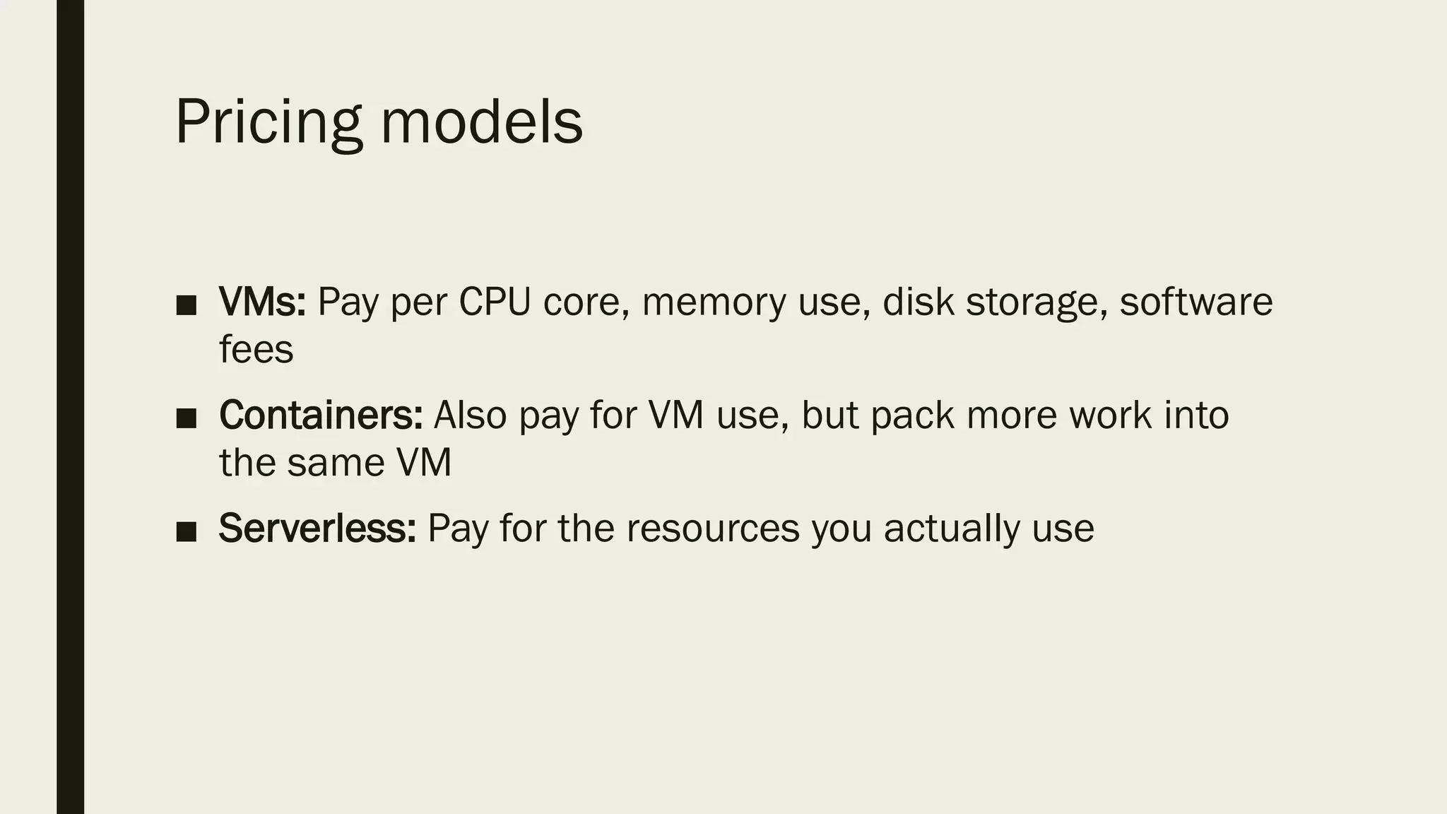 Pricing models
■ VMs: Pay per CPU core, memory use, disk storage, software
fees
■ Containers: Also pay for VM use, but pack more work into
the same VM
■ Serverless: Pay for the resources you actually use
 