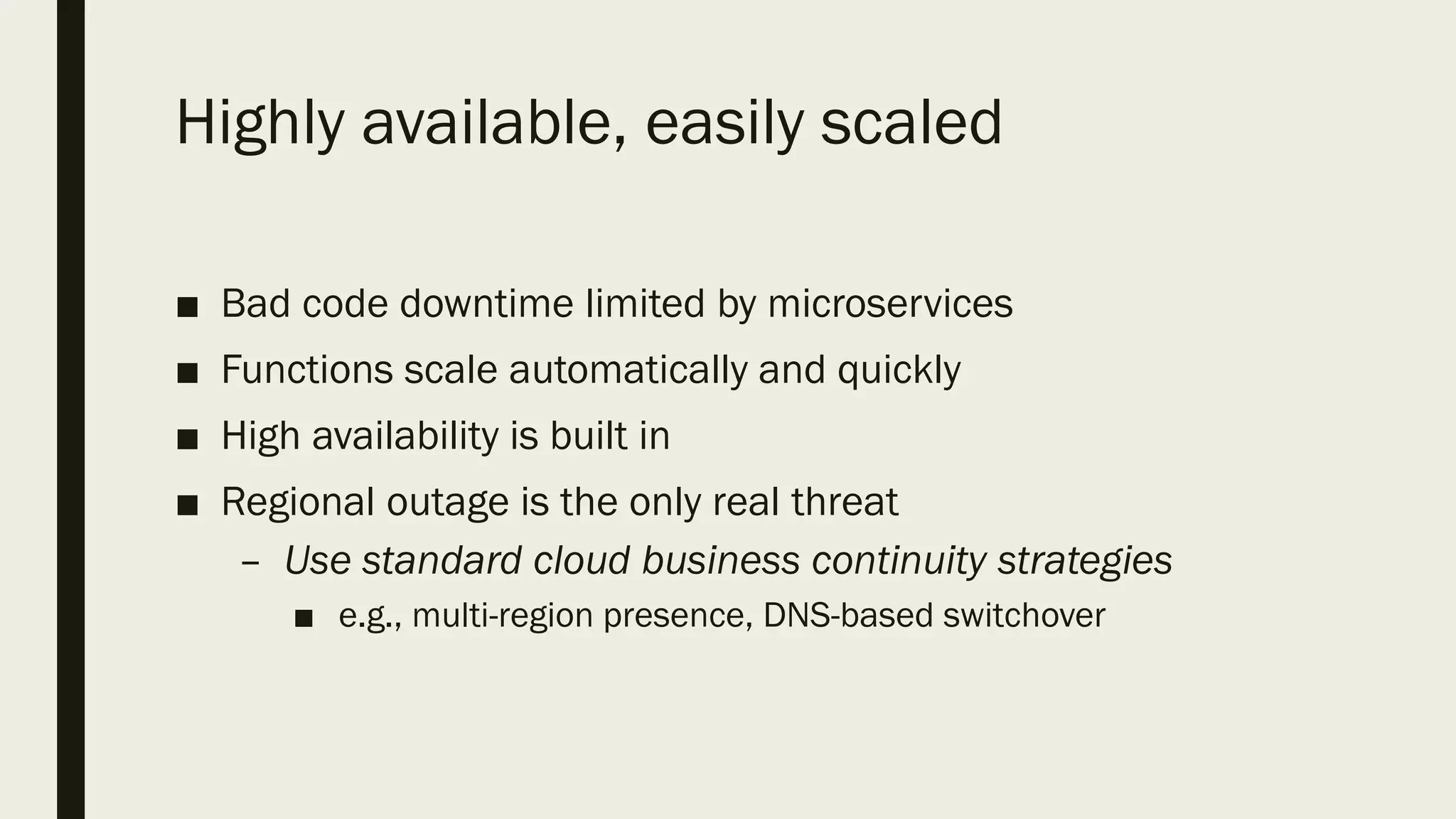 Highly available, easily scaled
■ Bad code downtime limited by microservices
■ Functions scale automatically and quickly
■ High availability is built in
■ Regional outage is the only real threat
– Use standard cloud business continuity strategies
■ e.g., multi-region presence, DNS-based switchover
 