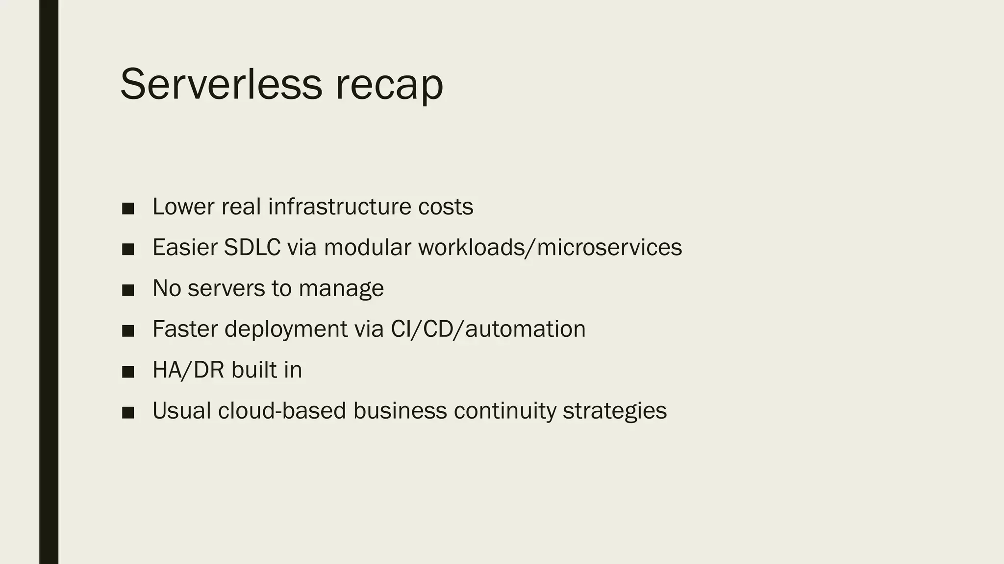Serverless recap
■ Lower real infrastructure costs
■ Easier SDLC via modular workloads/microservices
■ No servers to manage
■ Faster deployment via CI/CD/automation
■ HA/DR built in
■ Usual cloud-based business continuity strategies
 