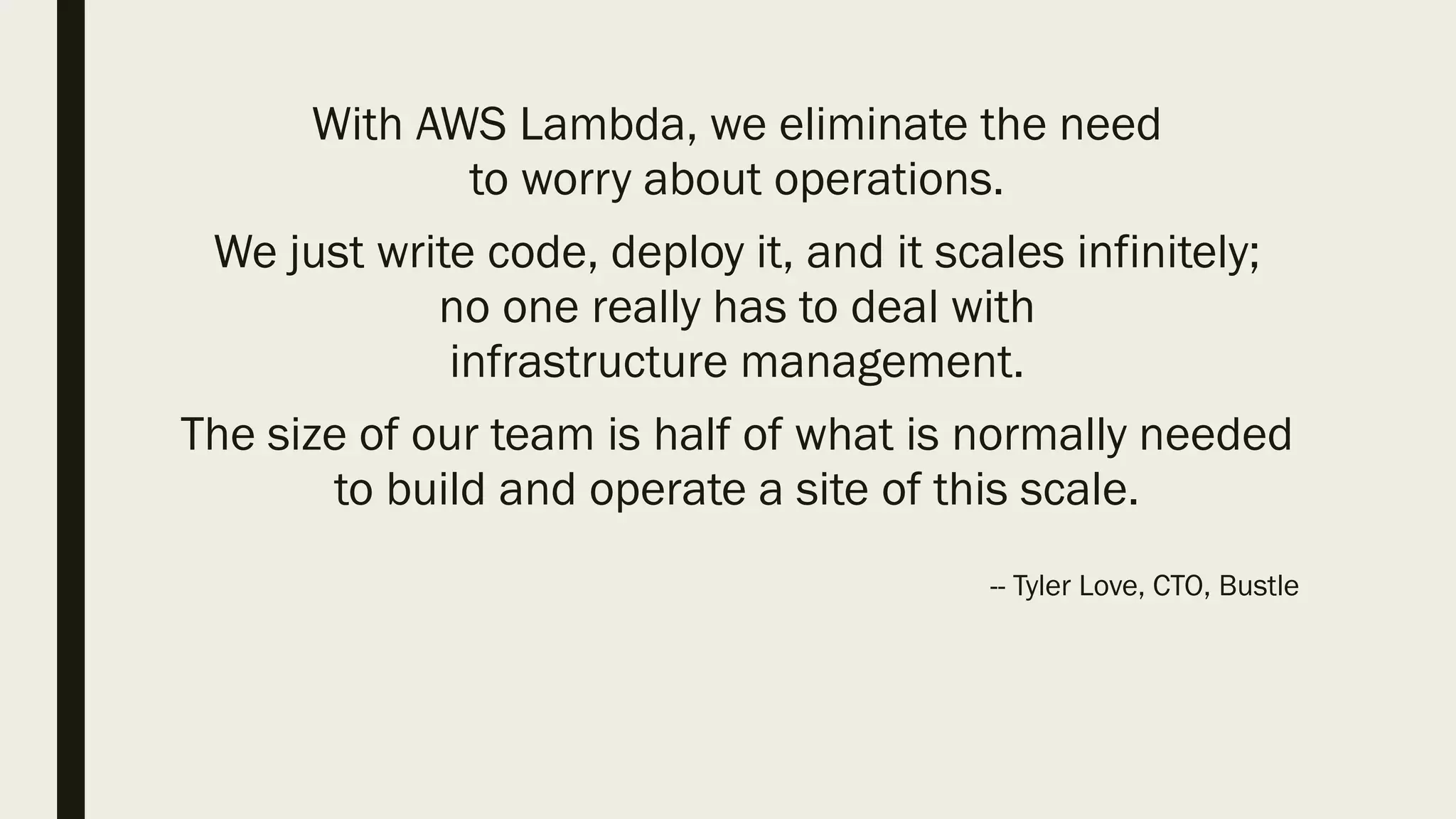 With AWS Lambda, we eliminate the need
to worry about operations.
We just write code, deploy it, and it scales infinitely;
no one really has to deal with
infrastructure management.
The size of our team is half of what is normally needed
to build and operate a site of this scale.
-- Tyler Love, CTO, Bustle
 