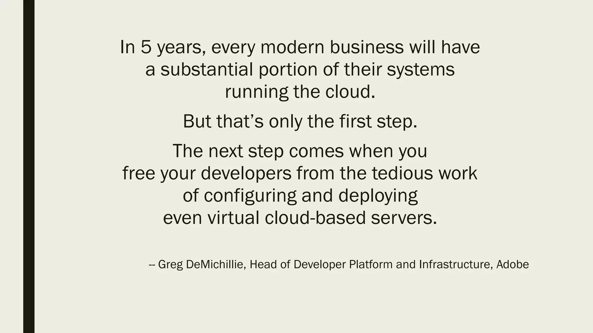 In 5 years, every modern business will have
a substantial portion of their systems
running the cloud.
But that’s only the first step.
The next step comes when you
free your developers from the tedious work
of configuring and deploying
even virtual cloud-based servers.
-- Greg DeMichillie, Head of Developer Platform and Infrastructure, Adobe
 