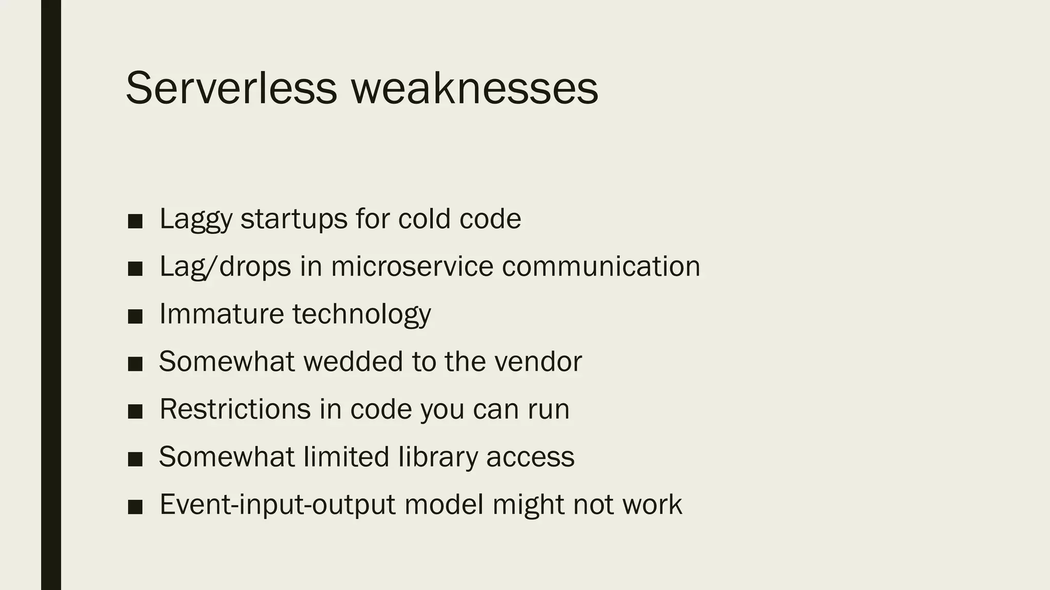 Serverless weaknesses
■ Laggy startups for cold code
■ Lag/drops in microservice communication
■ Immature technology
■ Somewhat wedded to the vendor
■ Restrictions in code you can run
■ Somewhat limited library access
■ Event-input-output model might not work
 