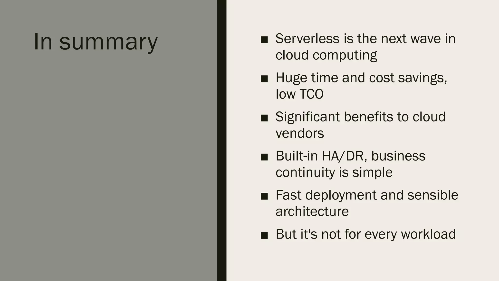 In summary ■ Serverless is the next wave in
cloud computing
■ Huge time and cost savings,
low TCO
■ Significant benefits to cloud
vendors
■ Built-in HA/DR, business
continuity is simple
■ Fast deployment and sensible
architecture
■ But it's not for every workload
 