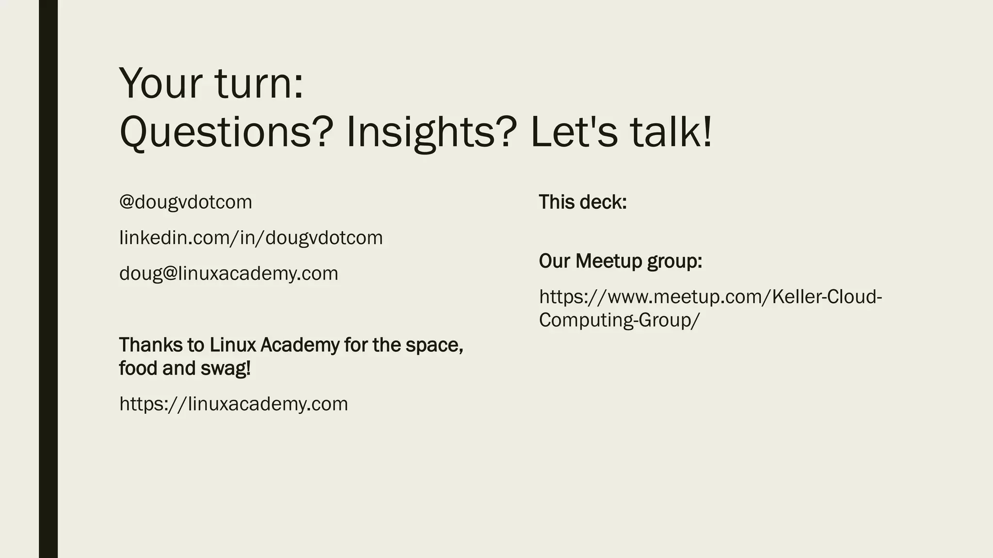 Your turn:
Questions? Insights? Let's talk!
@dougvdotcom
linkedin.com/in/dougvdotcom
doug@linuxacademy.com
Thanks to Linux Academy for the space,
food and swag!
https://linuxacademy.com
This deck:
Our Meetup group:
https://www.meetup.com/Keller-Cloud-
Computing-Group/
 