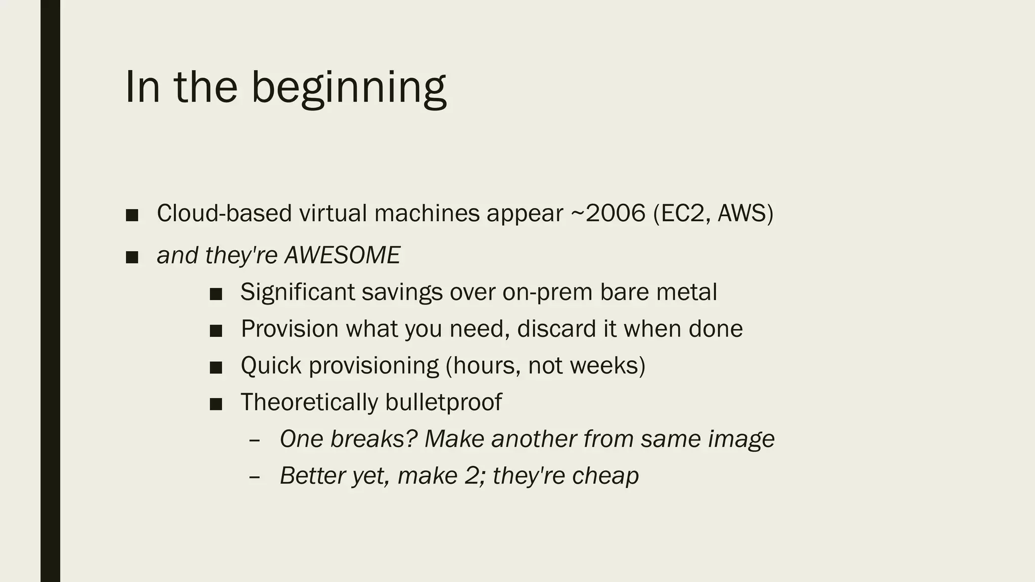 In the beginning
■ Cloud-based virtual machines appear ~2006 (EC2, AWS)
■ and they're AWESOME
■ Significant savings over on-prem bare metal
■ Provision what you need, discard it when done
■ Quick provisioning (hours, not weeks)
■ Theoretically bulletproof
– One breaks? Make another from same image
– Better yet, make 2; they're cheap
 