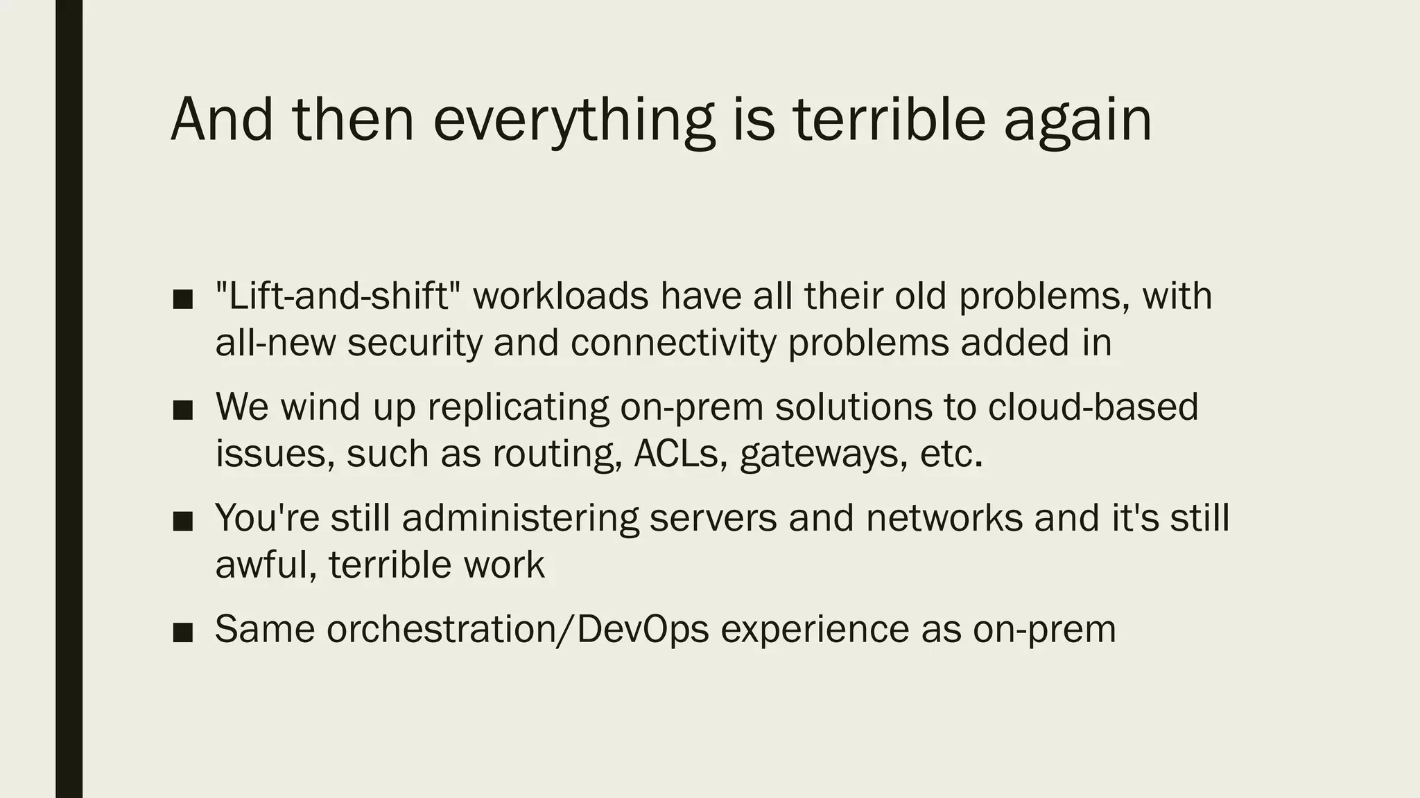And then everything is terrible again
■ "Lift-and-shift" workloads have all their old problems, with
all-new security and connectivity problems added in
■ We wind up replicating on-prem solutions to cloud-based
issues, such as routing, ACLs, gateways, etc.
■ You're still administering servers and networks and it's still
awful, terrible work
■ Same orchestration/DevOps experience as on-prem
 