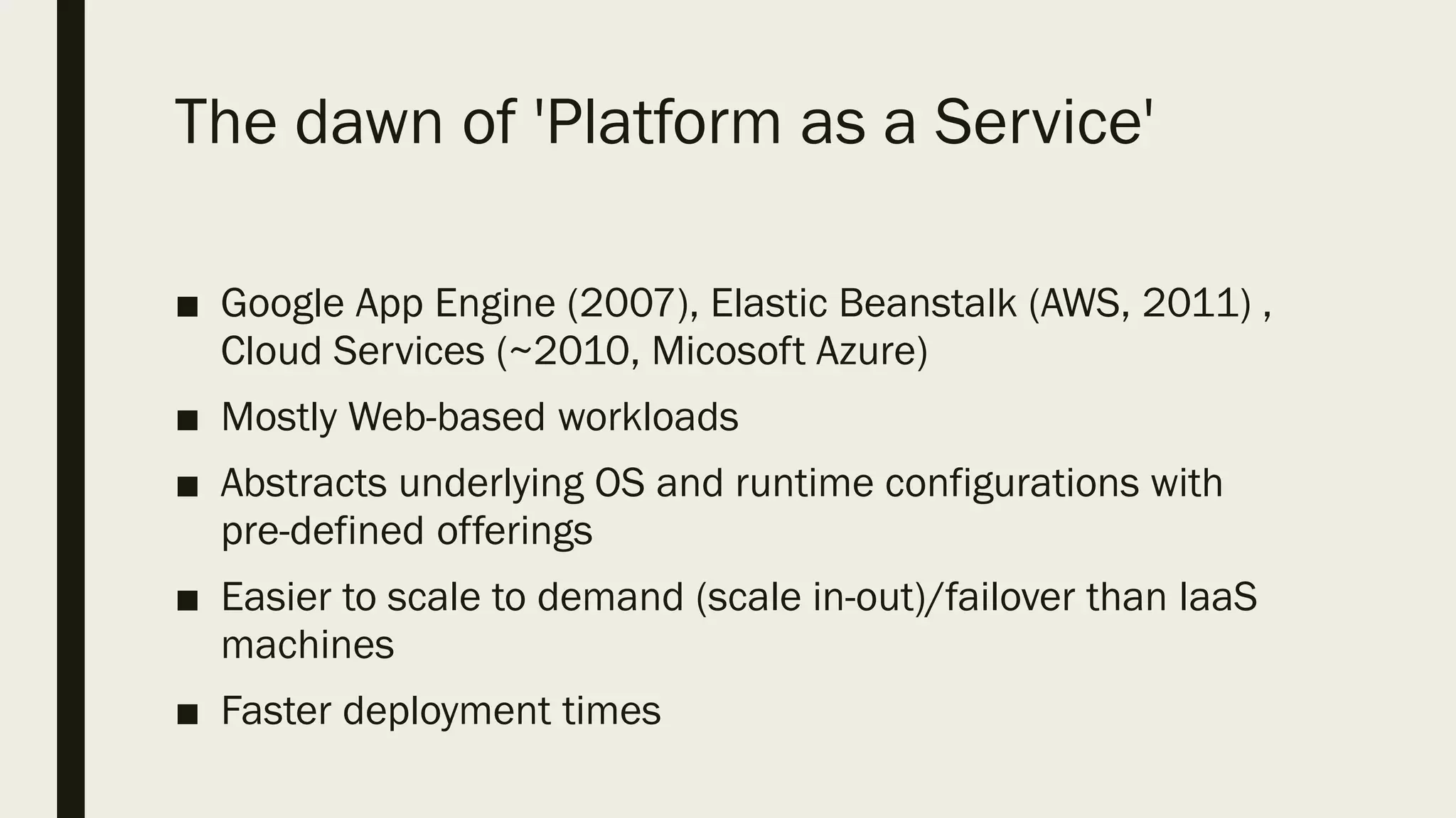 The dawn of 'Platform as a Service'
■ Google App Engine (2007), Elastic Beanstalk (AWS, 2011) ,
Cloud Services (~2010, Micosoft Azure)
■ Mostly Web-based workloads
■ Abstracts underlying OS and runtime configurations with
pre-defined offerings
■ Easier to scale to demand (scale in-out)/failover than IaaS
machines
■ Faster deployment times
 