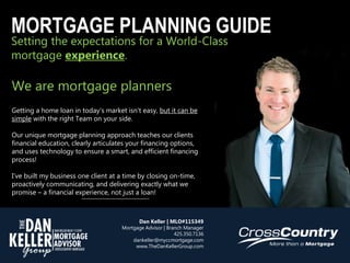 Setting the expectations for a World-Class
mortgage experience.
MORTGAGE PLANNING GUIDE
We are mortgage planners
Getting a home loan in today’s market isn’t easy, but it can be
simple with the right Team on your side.
Our unique mortgage planning approach teaches our clients
financial education, clearly articulates your financing options,
and uses technology to ensure a smart, and efficient financing
process!
I’ve built my business one client at a time by closing on-time,
proactively communicating, and delivering exactly what we
promise – a financial experience, not just a loan!
Dan Keller | MLO#115349
Mortgage Advisor | Branch Manager
425.350.7136
dankeller@myccmortgage.com
www.TheDanKellerGroup.com
 