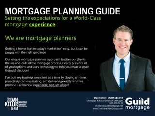 Setting the expectations for a World-Class
mortgage experience.
MORTGAGE PLANNING GUIDE
We are mortgage planners
Getting a home loan in today’s market isn’t easy, but it can be
simple with the right guidance.
Our unique mortgage planning approach teaches our clients
the ins-and-outs of the mortgage process, clearly presents all
of your options, and uses technology to help you make a smart
financial decision!
I’ve built my business one client at a time by closing on-time,
proactively communicating, and delivering exactly what we
promise – a financial experience, not just a loan!
Dan Keller | MLO#115349
Mortgage Advisor | Branch Manager
425.350.7136
dkeller@guildmortgage.net
www.TheDanKellerGroup.com
 