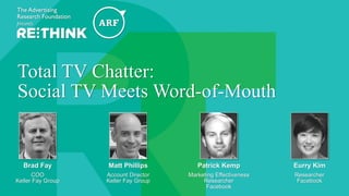 @The_ARF #ARFRETHINK14
Total TV Chatter:
Social TV Meets Word-of-Mouth
Brad Fay
COO
Keller Fay Group
Eurry Kim
Researcher
Facebook
Patrick Kemp
Marketing Effectiveness
Researcher
Facebook
Matt Phillips
Account Director
Keller Fay Group
 