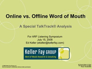 Online vs. Offline Word of Mouth
                                   A Special TalkTrack® Analysis

                                                 For ARF Listening Symposium
                                                          July 15, 2008
                                                Ed Keller (ekeller@kellerfay.com)




                                                                                    65 Church Street, 3rd Floor
© 2008 Keller Fay Group LLC                                                         New Brunswick, NJ 08901
Not to be quoted or distributed without written permission                               Phone: 732-846-6800
 