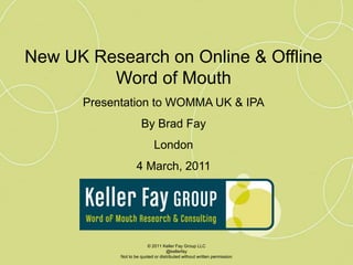 New UK Research on Online & Offline Word of Mouth Presentation to WOMMA UK & IPA By Brad Fay London 4 March, 2011 © 2011 Keller Fay Group LLC @kellerfay Not to be quoted or distributed without written permission 