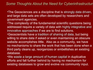 •The Geosciences are a discipline that is strongly data drivenstrongly data driven,
and large data sets are often developed by researchers and
government agencies.
•The complexity of the fundamental scientific questions being
addressed require a variety of data with highly integrative andhighly integrative and
innovative approachesinnovative approaches if we are to find solutions.
•Geoscientists have a tradition of sharing of datatradition of sharing of data, but being
willing to share data if asked or even maintaining an obscure
website accomplishes little. Also as a community, we have
no mechanisms to share the work that has been done when a
third party cleans up, reorganizes or embellishes an existing
database.
•We waste a large amount of human capitalwaste a large amount of human capital in duplicative
efforts and fall further behind by having no mechanism for
existing databases to grow and evolve via community input.
SomeSome Thoughts About the Need for CyberinfrastructureThoughts About the Need for Cyberinfrastructure
 