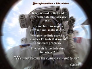 Geoinformatics - the visionGeoinformatics - the vision
It is too hard to find andIt is too hard to find and
work with data that alreadywork with data that already
exist.exist.
It is too hard to acquireIt is too hard to acquire
software and make it work.software and make it work.
We have too little access toWe have too little access to
modern IT tools that wouldmodern IT tools that would
accelerate progress.accelerate progress.
The result is too little timeThe result is too little time
for science!for science!
 