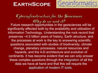 Future research opportunities in the geosciences will be
significantly affected both by the availability and utilization of
Information Technology. Understanding the rock record that
preserves ~4.5 billion years of history, Earth structure, and
the processes at work is the key to answering scientific
questions associated with studies of biodiversity, climate
change, planetary processes, natural resources and
hazards, and the 4-D architecture and evolution of
continents. It has become evident that we can only answer
these complex questions through the integrationintegration of all the
data we have at hand and that this will require the
application of modern IT toolsapplication of modern IT tools.
EarthScope
Cyberinfrastructure for the GeosciencesCyberinfrastructure for the Geosciences
Why do we need it?Why do we need it?
 