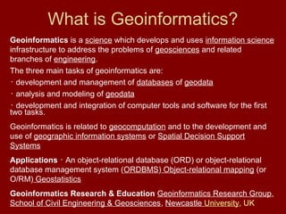 What is Geoinformatics?
Geoinformatics is a science which develops and uses information science
infrastructure to address the problems of geosciences and related
branches of engineering.
The three main tasks of geoinformatics are:
･ development and management of databases of geodata
･ analysis and modeling of geodata
･ development and integration of computer tools and software for the first
two tasks.
Geoinformatics is related to geocomputation and to the development and
use of geographic information systems or Spatial Decision Support
Systems
Applications ･ An object-relational database (ORD) or object-relational
database management system (ORDBMS) Object-relational mapping (or
O/RM) Geostatistics
Geoinformatics Research & Education Geoinformatics Research Group,
School of Civil Engineering & Geosciences, Newcastle University, UK
 