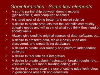 Geoinformatics - Some key elementsGeoinformatics - Some key elements
 A strong partnership between domain expertsA strong partnership between domain experts
(geoscientists) and computer scientists(geoscientists) and computer scientists
 A shared goal of doing better (and more) scienceA shared goal of doing better (and more) science
 A desire to create products that the scientific communityA desire to create products that the scientific community
actually needs and will use (not what you think they need oractually needs and will use (not what you think they need or
should want)should want)
 Always give credit to original sources of data, software, etc.Always give credit to original sources of data, software, etc.
 A desire to preserve data, make it easily used andA desire to preserve data, make it easily used and
discovered, and create living databasesdiscovered, and create living databases
 A desire to create user friendly and platform independentA desire to create user friendly and platform independent
softwaresoftware
 A desire to facilitate data integrationA desire to facilitate data integration
 A desire to create cyberinfrastructure breakthroughs (e.g.,A desire to create cyberinfrastructure breakthroughs (e.g.,
visualization, 3-D model building editing, etc.)visualization, 3-D model building editing, etc.)
 A desire to democratize the use of cutting edge technologyA desire to democratize the use of cutting edge technology
in geoscience research and educationin geoscience research and education
 