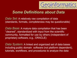 Data SetData Set: A relatively raw compilation of data
(standards, formats, completeness may be questionable)
Data BaseData Base: A mature data compilation that has been
“cleaned”, standardized with input from the scientific
community, formatted for use by others (independent of
proprietary software, e.g., ORACLE)
Data SystemData System: A linked and organized set of data bases
including public domain software (not platform dependent),
tutorials, workflows, and procedures to analyze the data
Some Definitions about DataSome Definitions about Data
 