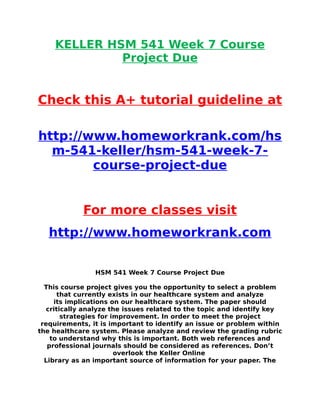 KELLER HSM 541 Week 7 Course
Project Due
Check this A+ tutorial guideline at
http://www.homeworkrank.com/hs
m-541-keller/hsm-541-week-7-
course-project-due
For more classes visit
http://www.homeworkrank.com
HSM 541 Week 7 Course Project Due
This course project gives you the opportunity to select a problem
that currently exists in our healthcare system and analyze
its implications on our healthcare system. The paper should
critically analyze the issues related to the topic and identify key
strategies for improvement. In order to meet the project
requirements, it is important to identify an issue or problem within
the healthcare system. Please analyze and review the grading rubric
to understand why this is important. Both web references and
professional journals should be considered as references. Don’t
overlook the Keller Online
Library as an important source of information for your paper. The
 