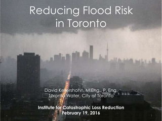 Reducing Flood Risk
in Toronto
David Kellershohn, M.Eng., P. Eng.
Toronto Water, City of Toronto
Institute for Catastrophic Loss Reduction
February 19, 2016 1
 