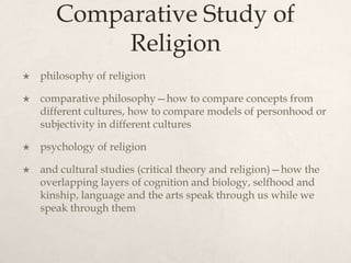 Comparative Study of
Religion
 philosophy of religion
 comparative philosophy—how to compare concepts from
different cultures, how to compare models of personhood or
subjectivity in different cultures
 psychology of religion
 and cultural studies (critical theory and religion)—how the
overlapping layers of cognition and biology, selfhood and
kinship, language and the arts speak through us while we
speak through them
 