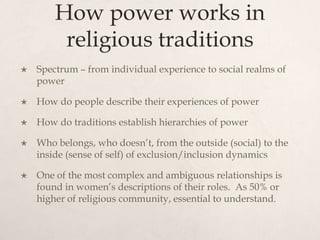 How power works in
religious traditions
 Spectrum – from individual experience to social realms of
power
 How do people describe their experiences of power
 How do traditions establish hierarchies of power
 Who belongs, who doesn’t, from the outside (social) to the
inside (sense of self) of exclusion/inclusion dynamics
 One of the most complex and ambiguous relationships is
found in women’s descriptions of their roles. As 50% or
higher of religious community, essential to understand.
 
