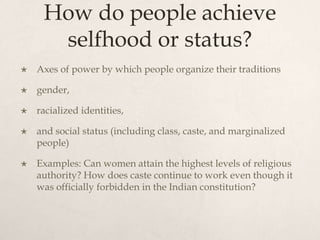 How do people achieve
selfhood or status?
 Axes of power by which people organize their traditions
 gender,
 racialized identities,
 and social status (including class, caste, and marginalized
people)
 Examples: Can women attain the highest levels of religious
authority? How does caste continue to work even though it
was officially forbidden in the Indian constitution?
 