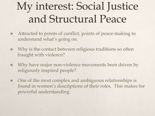 My interest: Social Justice
and Structural Peace
 Attracted to points of conflict, points of peace-making to
understand what’s going on.
 Why is the contact between religious traditions so often
fraught with violence?
 Why have major non-violence movements been driven by
religiously inspired people?
 One of the most complex and ambiguous relationships is
found in women’s descriptions of their roles. This makes for
powerful understanding.
 