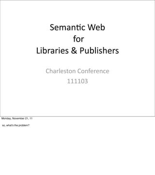 Seman&c	
  Web
                                       	
  for	
  
                          Libraries	
  &	
  Publishers

                             Charleston	
  Conference	
  
                                    111103




Monday, November 21, 11

so, what’s the problem?
 