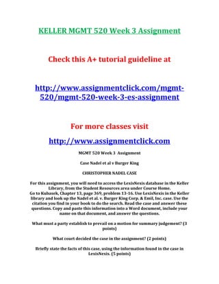 KELLER MGMT 520 Week 3 Assignment
Check this A+ tutorial guideline at
http://www.assignmentclick.com/mgmt-
520/mgmt-520-week-3-es-assignment
For more classes visit
http://www.assignmentclick.com
MGMT 520 Week 3 Assignment
Case Nadel et al v Burger King
CHRISTOPHER NADEL CASE
For this assignment, you will need to access the LexisNexis database in the Keller
Library, from the Student Resources area under Course Home.
Go to Kubasek, Chapter 13, page 369, problem 13-16. Use LexisNexis in the Keller
library and look up the Nadel et al. v. Burger King Corp. & Emil, Inc. case. Use the
citation you find in your book to do the search. Read the case and answer these
questions. Copy and paste this information into a Word document, include your
name on that document, and answer the questions.
What must a party establish to prevail on a motion for summary judgement? (3
points)
What court decided the case in the assignment? (2 points)
Briefly state the facts of this case, using the information found in the case in
LexisNexis. (5 points)
 