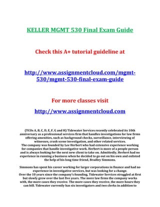 KELLER MGMT 530 Final Exam Guide
Check this A+ tutorial guideline at
http://www.assignmentcloud.com/mgmt-
530/mgmt-530-final-exam-guide
For more classes visit
http://www.assignmentcloud.com
(TCOs A, B, C, D, E, F, G and H) Tidewater Services recently celebrated its 10th
anniversary as a professional services firm that handles investigations for law firms
offering amenities, such as background checks, surveillance, interviewing of
witnesses, crash scene investigation, and other related services.
The company was founded by Lee Herbert who had extensive experience working
for companies that handle investigative work. Herbert is more of a people person
and is always looking for the next new client to take on. Admittedly, Herbert had no
experience in running a business when he decided to go out on his own and enlisted
the help of his long time friend, Bradley Simmons.
Simmons has spent his career working for larger corporations in finance and had no
experience in investigative services, but was looking for a change.
Over the 10 years since the company’s founding, Tidewater Services struggled at first
but slowly grew over the last five years. The more law firms the company works
with, the more cases they receive. The more cases they receive, the more hours they
can bill. Tidewater currently has six investigators and two clerks in addition to
 