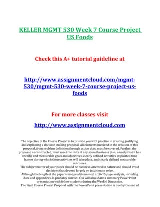 KELLER MGMT 530 Week 7 Course Project
US Foods
Check this A+ tutorial guideline at
http://www.assignmentcloud.com/mgmt-
530/mgmt-530-week-7-course-project-us-
foods
For more classes visit
http://www.assignmentcloud.com
The objective of the Course Project is to provide you with practice in creating, justifying,
and explaining a decision-making proposal. All elements involved in the creation of this
proposal, from problem definition through action plan, must be covered. Further, the
proposal, as constructed, must meet the tests of any sound business plan, namely that it has
specific and measurable goals and objectives, clearly defined activities, stipulated time
frames during which those activities will take place, and clearly defined measurable
outcomes.
The subject matter of your paper should be business-oriented in nature and should avoid
decisions that depend largely on intuition to solve.
Although the length of the paper is not predetermined, a 10–15 page analysis, including
data and appendices, is probably correct. You will also share a summary PowerPoint
presentation with fellow students during the Week 6 Discussion.
The Final Course Project Proposal with the PowerPoint presentation is due by the end of
 