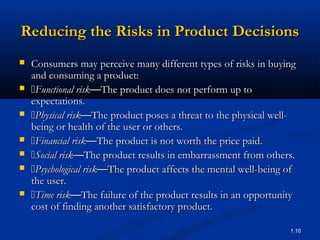 Reducing the Risks in Product Decisions
   Consumers may perceive many different types of risks in buying
    and consuming a product:
   Functional risk—The product does not perform up to
    expectations.
   Physical risk—The product poses a threat to the physical well-
    being or health of the user or others.
   Financial risk—The product is not worth the price paid.
   Social risk—The product results in embarrassment from others.
   Psychological risk—The product affects the mental well-being of
    the user.
   Time risk—The failure of the product results in an opportunity
    cost of finding another satisfactory product.

                                                                  1.10
 